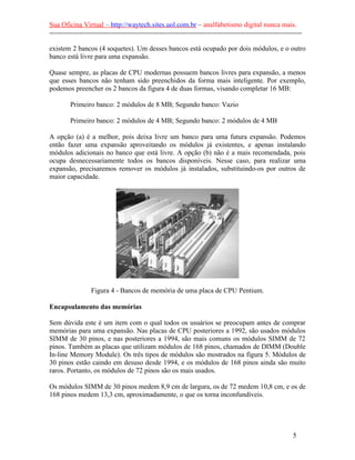 Sua Oficina Virtual – http://waytech.sites.uol.com.br – analfabetismo digital nunca mais.
--------------------------------------------------------------------------------------------------------------
existem 2 bancos (4 soquetes). Um desses bancos está ocupado por dois módulos, e o outro
banco está livre para uma expansão.
Quase sempre, as placas de CPU modernas possuem bancos livres para expansão, a menos
que esses bancos não tenham sido preenchidos da forma mais inteligente. Por exemplo,
podemos preencher os 2 bancos da figura 4 de duas formas, visando completar 16 MB:
Primeiro banco: 2 módulos de 8 MB; Segundo banco: Vazio
Primeiro banco: 2 módulos de 4 MB; Segundo banco: 2 módulos de 4 MB
A opção (a) é a melhor, pois deixa livre um banco para uma futura expansão. Podemos
então fazer uma expansão aproveitando os módulos já existentes, e apenas instalando
módulos adicionais no banco que está livre. A opção (b) não é a mais recomendada, pois
ocupa desnecessariamente todos os bancos disponíveis. Nesse caso, para realizar uma
expansão, precisaremos remover os módulos já instalados, substituindo-os por outros de
maior capacidade.
Figura 4 - Bancos de memória de uma placa de CPU Pentium.
Encapsulamento das memórias
Sem dúvida este é um item com o qual todos os usuários se preocupam antes de comprar
memórias para uma expansão. Nas placas de CPU posteriores a 1992, são usados módulos
SIMM de 30 pinos, e nas posteriores a 1994, são mais comuns os módulos SIMM de 72
pinos. Também as placas que utilizam módulos de 168 pinos, chamados de DIMM (Double
In-line Memory Module). Os três tipos de módulos são mostrados na figura 5. Módulos de
30 pinos estão caindo em desuso desde 1994, e os módulos de 168 pinos ainda são muito
raros. Portanto, os módulos de 72 pinos são os mais usados.
Os módulos SIMM de 30 pinos medem 8,9 cm de largura, os de 72 medem 10,8 cm, e os de
168 pinos medem 13,3 cm, aproximadamente, o que os torna inconfundíveis.
5
 