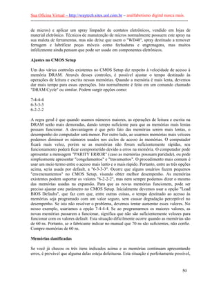 Sua Oficina Virtual – http://waytech.sites.uol.com.br – analfabetismo digital nunca mais.
--------------------------------------------------------------------------------------------------------------
de micros) e aplicar um spray limpador de contatos eletrônicos, vendido em lojas de
material eletrônico. Técnicos de manutenção de micros normalmente possuem este spray na
sua maleta de ferramentas, mas não deixe que usem o "WD40", spray destinado a remover
ferrugem e lubrificar peças móveis como fechaduras e engrenagens, mas muitos
infelizmente ainda pensam que pode ser usado em componentes eletrônicos.
Ajustes no CMOS Setup
Um dos vários controles existentes no CMOS Setup diz respeito à velocidade de acesso à
memória DRAM. Através desses controles, é possível ajustar o tempo destinado às
operações de leitura e escrita nessas memórias. Quando a memória é mais lenta, devemos
dar mais tempo para essas operações. Isto normalmente é feito em um comando chamado
"DRAM Cycle" ou similar. Podem surgir opções como:
7-4-4-4
6-3-3-3
6-2-2-2
A regra geral é que quando usamos números maiores, as operações de leitura e escrita na
DRAM serão mais demoradas, dando tempo suficiente para que as memórias mais lentas
possam funcionar. A desvantagem é que pelo fato das memórias serem mais lentas, o
desempenho do computador será menor. Por outro lado, ao usarmos memórias mais velozes
podemos diminuir os números usados nos ciclos de acesso às memórias. O computador
ficará mais veloz, porém se as memórias não forem suficientemente rápidas, seu
funcionamento poderá ficar comprometido devido a erros na memória. O computador pode
apresentar a mensagem "PARITY ERROR" (caso as memórias possuam paridade), ou pode
simplesmente apresentar "congelamentos" e "travamentos". O procedimento mais comum é
usar um meio termo entre o acesso mais lento e o mais rápido. Portanto, entre as três opções
acima, seria usada por default, a "6-3-3-3". Ocorre que alguns usuários fazem pequenos
"envenenamentos" no CMOS Setup, visando obter melhor desempenho. As memórias
existentes podem suportar os valores "6-2-2-2", mas nem sempre podemos dizer o mesmo
das memórias usadas na expansão. Para que as novas memórias funcionem, pode ser
preciso ajustar este parâmetro no CMOS Setup. Inicialmente devemos usar a opção "Load
BIOS Defaults", que faz com que, entre outras coisas, o tempo destinado ao acesso às
memórias seja programado com um valor seguro, sem causar degradação perceptível no
desempenho. Se isto não resolver o problema, devemos tentar aumentar esses valores. No
nosso exemplo, usaríamos a opção 7-4-4-4. Se ao programarmos os maiores valores, as
novas memórias passarem a funcionar, significa que não são suficientemente velozes para
funcionar com os valores default. Esta situação dificilmente ocorre quando as memórias são
de 60 ns. Portanto, se o fabricante indicar no manual que 70 ns são suficientes, não confie.
Compre memórias de 60 ns.
Memórias danificadas
Se você já checou os três itens indicados acima e as memórias continuam apresentando
erros, é provável que alguma delas esteja defeituosa. Esta situação é perfeitamente possível,
50
 