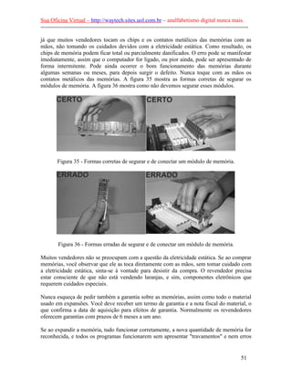 Sua Oficina Virtual – http://waytech.sites.uol.com.br – analfabetismo digital nunca mais.
--------------------------------------------------------------------------------------------------------------
já que muitos vendedores tocam os chips e os contatos metálicos das memórias com as
mãos, não tomando os cuidados devidos com a eletricidade estática. Como resultado, os
chips de memória podem ficar total ou parcialmente danificados. O erro pode se manifestar
imediatamente, assim que o computador for ligado, ou pior ainda, pode ser apresentado de
forma intermitente. Pode ainda ocorrer o bom funcionamento das memórias durante
algumas semanas ou meses, para depois surgir o defeito. Nunca toque com as mãos os
contatos metálicos das memórias. A figura 35 mostra as formas corretas de segurar os
módulos de memória. A figura 36 mostra como não devemos segurar esses módulos.
Figura 35 - Formas corretas de segurar e de conectar um módulo de memória.
Figura 36 - Formas erradas de segurar e de conectar um módulo de memória.
Muitos vendedores não se preocupam com a questão da eletricidade estática. Se ao comprar
memórias, você observar que ele as toca diretamente com as mãos, sem tomar cuidado com
a eletricidade estática, sinta-se à vontade para desistir da compra. O revendedor precisa
estar consciente de que não está vendendo laranjas, e sim, componentes eletrônicos que
requerem cuidados especiais.
Nunca esqueça de pedir também a garantia sobre as memórias, assim como todo o material
usado em expansões. Você deve receber um termo de garantia e a nota fiscal do material, o
que confirma a data de aquisição para efeitos de garantia. Normalmente os revendedores
oferecem garantias com prazos de 6 meses a um ano.
Se ao expandir a memória, tudo funcionar corretamente, a nova quantidade de memória for
reconhecida, e todos os programas funcionarem sem apresentar "travamentos" e nem erros
51
 