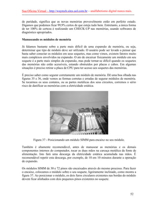 Sua Oficina Virtual – http://waytech.sites.uol.com.br – analfabetismo digital nunca mais.
--------------------------------------------------------------------------------------------------------------
de paridade, significa que as novas memórias provavelmente estão em perfeito estado.
Digamos que podemos ficar 99,9% certos de que esteja tudo bem. Entretanto, a única forma
de ter 100% de certeza é realizando um CHECK-UP nas memórias, usando softwares de
diagnóstico apropriados.
Manuseando os módulos de memória
Já falamos bastante sobre a parte mais difícil de uma expansão de memória, ou seja,
determinar que tipo de módulo deve ser utilizado. O usuário pode ser levado a pensar que
basta saber conectar os módulos em seus soquetes, mas como vimos, existem fatores muito
mais complexos envolvidos na expansão. O ato de encaixar fisicamente um módulo em seu
soquete é a parte mais simples da expansão, mas pode tornar-se difícil quando os soquetes
das memórias não estão acessíveis, estando obstruídos por placas e cabos. Em algumas
situações é preciso retirar a placa de CPU para ter acesso aos soquetes das memórias.
É preciso saber como segurar corretamente um módulo de memória. Dê uma boa olhada nas
figuras 35 e 36, onde vemos as formas corretas e erradas de segurar módulos de memória.
Se tocarmos os seus contatos, ou as partes metálicas dos seus circuitos, corremos o sério
risco de danificar as memórias com a eletricidade estática.
Figura 37 - Posicionando um módulo SIMM para encaixe no seu módulo.
Também é altamente recomendável, antes de manusear as memórias e os demais
componentes internos do computador, tocar as duas mãos na carcaça metálica da fonte de
alimentação. Isto fará uma descarga da eletricidade estática acumulada nas mãos. É
recomendável repetir esta descarga, por exemplo, de 10 em 10 minutos durante a operação
de expansão.
Os módulos SIMM de 30 e 72 pinos são encaixados através do mesmo processo. Para fazer
o encaixe, colocamos o módulo sobre o seu soquete, ligeiramente inclinado, como mostra a
figura 37. Ao posicionar o módulo, os dois furos circulares existentes nas bordas do módulo
devem ficar alinhados com dois pequenos pinos existentes no soquete.
52
 