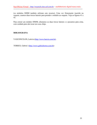 Sua Oficina Virtual – http://waytech.sites.uol.com.br – analfabetismo digital nunca mais.
--------------------------------------------------------------------------------------------------------------
(os módulos SIMM também utilizam este recurso). Uma vez firmemente inserido no
soquete, usamos duas travas laterais para prender o módulo ao soquete. Veja as figuras 41 e
42.
Para extrair um módulo DIMM, afastamos as duas travas laterais e o puxamos para cima,
com cuidado para não tocar nos seus chips.
BIBLIOGRAFIA
VASCONCELOS, Laércio.(http://www.laercio.com.br).
TORRES, Gabriel. (http://www.gabrieltorres.com.br)
55
 