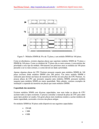 Sua Oficina Virtual – http://waytech.sites.uol.com.br – analfabetismo digital nunca mais.
--------------------------------------------------------------------------------------------------------------
Figura 5 - Módulos SIMM de 30 e de 72 pinos, e um módulo DIMM de 168 pinos.
Como já abordamos, existem algumas placas que suportam módulos SIMM de 72 pinos e
DIMM de 168 pinos. Como os módulos de 72 pinos são os mais comuns, é conveniente dar
prioridade a esse tipo de módulo. Obviamente nos próximos anos os módulos de 168 pinos
passarão a ser os mais comuns, e a estes deverá ser dada a prioridade.
Apenas algumas placas de CPU Pentium possuem soquete para módulos DIMM de 168
pinos (existem ainda módulos DIMM com 200 pinos). Um único módulo DIMM é
suficiente para formar um banco de memória de 64 bits em uma placa de CPU Pentium. As
poucas placas de CPU que possuem soquetes para módulos DIMM, possuem também
soquetes para módulos SIMM em maior quantidade. Mais adiante, veremos exemplos de
instalação e expansão de memória em placas que usam módulos DIMM.
Capacidade das memórias
Existem módulos SIMM com diversas capacidades, mas nem todas as placas de CPU
aceitam todos os tipos existentes. É preciso consultar o manual da placa de CPU para saber
quais tipos podem ser usados. Em geral, placas mais modernas tendem a aceitar módulos de
maior capacidade, ocorrendo o inverso nas placas antigas.
Os módulos SIMM de 30 pinos estão disponíveis nas seguintes capacidades:
• 256 kB
• 1 MB
• 4 MB
6
 