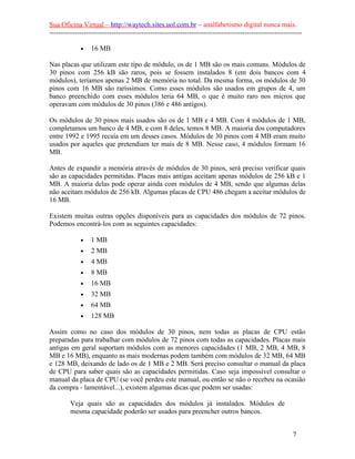 Sua Oficina Virtual – http://waytech.sites.uol.com.br – analfabetismo digital nunca mais.
--------------------------------------------------------------------------------------------------------------
• 16 MB
Nas placas que utilizam este tipo de módulo, os de 1 MB são os mais comuns. Módulos de
30 pinos com 256 kB são raros, pois se fossem instalados 8 (em dois bancos com 4
módulos), teríamos apenas 2 MB de memória no total. Da mesma forma, os módulos de 30
pinos com 16 MB são raríssimos. Como esses módulos são usados em grupos de 4, um
banco preenchido com esses módulos teria 64 MB, o que é muito raro nos micros que
operavam com módulos de 30 pinos (386 e 486 antigos).
Os módulos de 30 pinos mais usados são os de 1 MB e 4 MB. Com 4 módulos de 1 MB,
completamos um banco de 4 MB, e com 8 deles, temos 8 MB. A maioria dos computadores
entre 1992 e 1995 recaía em um desses casos. Módulos de 30 pinos com 4 MB eram muito
usados por aqueles que pretendiam ter mais de 8 MB. Nesse caso, 4 módulos formam 16
MB.
Antes de expandir a memória através de módulos de 30 pinos, será preciso verificar quais
são as capacidades permitidas. Placas mais antigas aceitam apenas módulos de 256 kB e 1
MB. A maioria delas pode operar ainda com módulos de 4 MB, sendo que algumas delas
não aceitam módulos de 256 kB. Algumas placas de CPU 486 chegam a aceitar módulos de
16 MB.
Existem muitas outras opções disponíveis para as capacidades dos módulos de 72 pinos.
Podemos encontrá-los com as seguintes capacidades:
• 1 MB
• 2 MB
• 4 MB
• 8 MB
• 16 MB
• 32 MB
• 64 MB
• 128 MB
Assim como no caso dos módulos de 30 pinos, nem todas as placas de CPU estão
preparadas para trabalhar com módulos de 72 pinos com todas as capacidades. Placas mais
antigas em geral suportam módulos com as menores capacidades (1 MB, 2 MB, 4 MB, 8
MB e 16 MB), enquanto as mais modernas podem também com módulos de 32 MB, 64 MB
e 128 MB, deixando de lado os de 1 MB e 2 MB. Será preciso consultar o manual da placa
de CPU para saber quais são as capacidades permitidas. Caso seja impossível consultar o
manual da placa de CPU (se você perdeu este manual, ou então se não o recebeu na ocasião
da compra - lamentável...), existem algumas dicas que podem ser usadas:
Veja quais são as capacidades dos módulos já instalados. Módulos de
mesma capacidade poderão ser usados para preencher outros bancos.
7
 