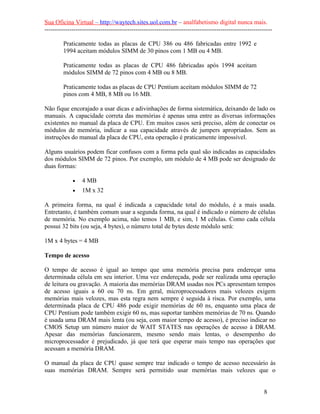 Sua Oficina Virtual – http://waytech.sites.uol.com.br – analfabetismo digital nunca mais.
--------------------------------------------------------------------------------------------------------------
Praticamente todas as placas de CPU 386 ou 486 fabricadas entre 1992 e
1994 aceitam módulos SIMM de 30 pinos com 1 MB ou 4 MB.
Praticamente todas as placas de CPU 486 fabricadas após 1994 aceitam
módulos SIMM de 72 pinos com 4 MB ou 8 MB.
Praticamente todas as placas de CPU Pentium aceitam módulos SIMM de 72
pinos com 4 MB, 8 MB ou 16 MB.
Não fique encorajado a usar dicas e adivinhações de forma sistemática, deixando de lado os
manuais. A capacidade correta das memórias é apenas uma entre as diversas informações
existentes no manual da placa de CPU. Em muitos casos será preciso, além de conectar os
módulos de memória, indicar a sua capacidade através de jumpers apropriados. Sem as
instruções do manual da placa de CPU, esta operação é praticamente impossível.
Alguns usuários podem ficar confusos com a forma pela qual são indicadas as capacidades
dos módulos SIMM de 72 pinos. Por exemplo, um módulo de 4 MB pode ser designado de
duas formas:
• 4 MB
• 1M x 32
A primeira forma, na qual é indicada a capacidade total do módulo, é a mais usada.
Entretanto, é também comum usar a segunda forma, na qual é indicado o número de células
de memória. No exemplo acima, não temos 1 MB, e sim, 1 M células. Como cada célula
possui 32 bits (ou seja, 4 bytes), o número total de bytes deste módulo será:
1M x 4 bytes = 4 MB
Tempo de acesso
O tempo de acesso é igual ao tempo que uma memória precisa para endereçar uma
determinada célula em seu interior. Uma vez endereçada, pode ser realizada uma operação
de leitura ou gravação. A maioria das memórias DRAM usadas nos PCs apresentam tempos
de acesso iguais a 60 ou 70 ns. Em geral, microprocessadores mais velozes exigem
memórias mais velozes, mas esta regra nem sempre é seguida à risca. Por exemplo, uma
determinada placa de CPU 486 pode exigir memórias de 60 ns, enquanto uma placa de
CPU Pentium pode também exigir 60 ns, mas suportar também memórias de 70 ns. Quando
é usada uma DRAM mais lenta (ou seja, com maior tempo de acesso), é preciso indicar no
CMOS Setup um número maior de WAIT STATES nas operações de acesso à DRAM.
Apesar das memórias funcionarem, mesmo sendo mais lentas, o desempenho do
microprocessador é prejudicado, já que terá que esperar mais tempo nas operações que
acessam a memória DRAM.
O manual da placa de CPU quase sempre traz indicado o tempo de acesso necessário às
suas memórias DRAM. Sempre será permitido usar memórias mais velozes que o
8
 