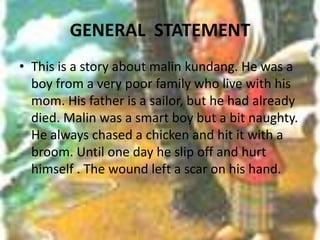 GENERAL  STATEMENT This is a story about malin kundang. He was a boy from a very poor family who live with his mom. His father is a sailor, but he had already died. Malin was a smart boy but a bit naughty. He always chased a chicken and hit it with a broom. Until one day he slip off and hurt himself . The wound left a scar on his hand.