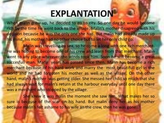 EXPLANTATIONWhen malin grew up, he decided to go to city. So one day he would become rich by the time he went back to the village. Malin’s mother disagreed with his decision because he was the only one she had. But malin had already made up his mind, his mother had no other choice but to let her only child go.	Malin was trevelling by sea, so he come a long with one rich merchant. He was hoping to become one of his crew and learn from that merchant. Malin went to any place wherever the winds took him. Soon he will become a great succesfull man. Many  years has passed since then. Malin has become a rich merchant because of his hard work and marry the  most beautifull girl in the world and he had forgoten his mother as well as the village. On the other hand, malin’s mother  was getting older. She messed her child so much that she had always wait for malin’s return at the harbour everyday until one day there was a merchant who stopped by the village.	She knew it was malin the moment she saw him. What makes her so sure is because of the scar on his hand. But malin deny her as his mother because malin’s felt ashame to his wife an the crew, then he was gone.