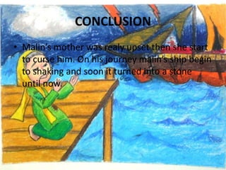 CONCLUSIONMalin’s mother was realy upset then she start to curse him. On his journey malin’s ship begin to shaking and soon it turned into a stone until now.
