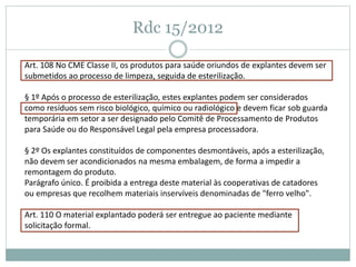 Rdc 15/2012
Art. 108 No CME Classe II, os produtos para saúde oriundos de explantes devem ser
submetidos ao processo de limpeza, seguida de esterilização.
§ 1º Após o processo de esterilização, estes explantes podem ser considerados
como resíduos sem risco biológico, químico ou radiológico e devem ficar sob guarda
temporária em setor a ser designado pelo Comitê de Processamento de Produtos
para Saúde ou do Responsável Legal pela empresa processadora.
§ 2º Os explantes constituídos de componentes desmontáveis, após a esterilização,
não devem ser acondicionados na mesma embalagem, de forma a impedir a
remontagem do produto.
Parágrafo único. É proibida a entrega deste material às cooperativas de catadores
ou empresas que recolhem materiais inservíveis denominadas de "ferro velho".
Art. 110 O material explantado poderá ser entregue ao paciente mediante
solicitação formal.
 