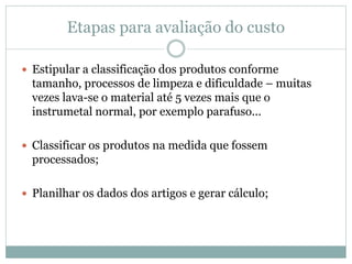 Etapas para avaliação do custo
 Estipular a classificação dos produtos conforme
tamanho, processos de limpeza e dificuldade – muitas
vezes lava-se o material até 5 vezes mais que o
instrumetal normal, por exemplo parafuso...
 Classificar os produtos na medida que fossem
processados;
 Planilhar os dados dos artigos e gerar cálculo;
 