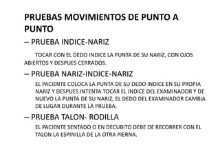 PRUEBAS MOVIMIENTOS DE PUNTO A
PUNTO
– PRUEBA INDICE-NARIZ
TOCAR CON EL DEDO INDICE LA PUNTA DE SU NARIZ, CON OJOS
ABIERTOS Y DESPUES CERRADOS.
– PRUEBA NARIZ-INDICE-NARIZ
EL PACIENTE COLOCA LA PUNTA DE SU DEDO INDICE EN SU PROPIA
NARIZ Y DESPUES INTENTA TOCAR EL INDICE DEL EXAMINADOR Y DE
NUEVO LA PUNTA DE SU NARIZ, EL DEDO DEL EXAMINADOR CAMBIA
DE LUGAR DURANTE LA PRUEBA.
– PRUEBA TALON- RODILLA
EL PACIENTE SENTADO O EN DECUBITO DEBE DE RECORRER CON EL
TALON LA ESPINILLA DE LA OTRA PIERNA.
 