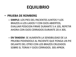 EQUILIBRIO
• PRUEBA DE ROMBERG
– SIMPLE: LOS PIES DEL PACIENTES JUNTOS Y LOS
BRAZOS A LOS LADOS Y CON OJOS ABIERTOS;
EVALUAR POSICION FIRME DURANTE 5 A 10S, REPETIR
AHORA CON OJOS CERRADOS DURANTE 20 A 30S.
– EN TANDEM: SE AUMENTA LA SENSIBILIDAD DE LA
PRUEBA PIDIENDOLE AL PACIENTE QUE PONGA UN PIE
DELANTE DEL OTRO CON LOS BRAZOS CRUZADOS
SOBRE EL TORAX Y OJOS CERRADOS. 30S APROX.
 