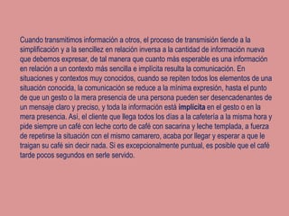 Cuando transmitimos información a otros, el proceso de transmisión tiende a la
simplificación y a la sencillez en relación inversa a la cantidad de información nueva
que debemos expresar, de tal manera que cuanto más esperable es una información
en relación a un contexto más sencilla e implícita resulta la comunicación. En
situaciones y contextos muy conocidos, cuando se repiten todos los elementos de una
situación conocida, la comunicación se reduce a la mínima expresión, hasta el punto
de que un gesto o la mera presencia de una persona pueden ser desencadenantes de
un mensaje claro y preciso, y toda la información está implícita en el gesto o en la
mera presencia. Así, el cliente que llega todos los días a la cafetería a la misma hora y
pide siempre un café con leche corto de café con sacarina y leche templada, a fuerza
de repetirse la situación con el mismo camarero, acaba por llegar y esperar a que le
traigan su café sin decir nada. Si es excepcionalmente puntual, es posible que el café
tarde pocos segundos en serle servido.
 