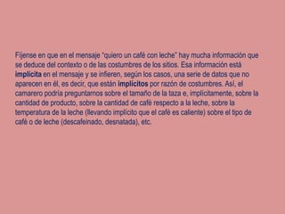 Fíjense en que en el mensaje “quiero un café con leche” hay mucha información que
se deduce del contexto o de las costumbres de los sitios. Esa información está
implícita en el mensaje y se infieren, según los casos, una serie de datos que no
aparecen en él, es decir, que están implícitos por razón de costumbres. Así, el
camarero podría preguntarnos sobre el tamaño de la taza e, implícitamente, sobre la
cantidad de producto, sobre la cantidad de café respecto a la leche, sobre la
temperatura de la leche (llevando implícito que el café es caliente) sobre el tipo de
café o de leche (descafeinado, desnatada), etc.
 