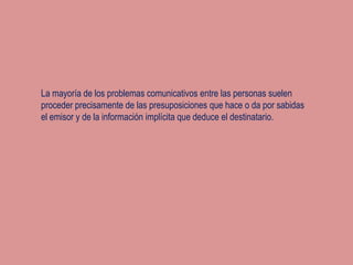 La mayoría de los problemas comunicativos entre las personas suelen
proceder precisamente de las presuposiciones que hace o da por sabidas
el emisor y de la información implícita que deduce el destinatario.
 