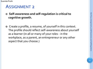 Susmita Pruthi


     ASSIGNMENT 2




                                                                    NU ET511 | Assignment 3 | Self Awareness and Self Regulation
        Self-awareness and self-regulation is critical to
         cognitive growth.

        Create a profile, a resume, of yourself in this context.
         The profile should reflect self-awareness about yourself
         as a learner (in all or many of your roles - in the
         workplace, as a parent, an entrepreneur or any other
         aspect that you choose.)




                                                                    1
 