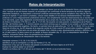 Los principales retos se centran en interpretar pasajes que tienen que ver con la tribulación futura y promesas del
reino. Aunque el uso de Arameo imperial y la arqueología han confirmado la fecha temprana de escritura, algunos
intérpretes escépticos, no dispuestos a reconocer profecías sobrenaturales que se cumplieron (hay más de cien tan
sólo en el capítulo 11 que fueron cumplidas), colocan estos detalles en los tiempos intertestamentarios. Ven estas
profecías no como milagrosamente prediciendo el futuro, sino simplemente como las observaciones de un escritor que
vivió más tarde, quien está registrando acontecimientos de su propio día. De esta manera, fechan Daniel en los días
de Antioco IV Epífanes (175-164 a.C., cap. 8; 11:21-45). De acuerdo con esta posición, la expectativa de la Piedra y
del Hijo del Hombre (caps. 2, 7) terminó siendo una noción errónea que en realidad no se cumplió, o el escritor estaba
siendo intencionalmente engañoso. De hecho, un período futuro de siete años (cp. 7:21, 22; 11:36-45; 12:1) y un reino
literal de mil años (cp. Ap.20) después de la segunda venida de Cristo cuando Él reinará sobre israelitas y gentiles
(7:27) es enseñado. Esta será una era antes del estado final y distinta a este, absolutamente perfecto y definitivo, esto
es, el cielo nuevo y la tierra nueva con su capital, la Nueva Jerusalén (Ap. 21, 22). La interpretación literal de la
profecía, incluyendo Daniel, lleva a la perspectiva pre milenarista.
Muchos otros aspectos de interpretación retan a los lectores:
Interpretar números (1:12, 20; 3:19; 9:24-27)
Identificar al que es semejante a un Hijo de Hombre (7:13, 14)
Determinar si hay que ver al Antioco del pasado o al anticristo del futuro lejano en el 8:19-23
Explicar los "setenta sietes" en el 9:24-27
Decidir si el Antioco del 11:21-35 aún es el mismo del 11:36-45 o si es el anticristo futuro.
Retos de Interpretación
 