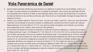 Vista Panorámica de Daniel
● Daniel superó grandes obstáculos para alcanzar sus objetivos. A pesar de su nacionalidad, cultura y su
fe, llegó a ocupar puestos muy elevados en un gobierno extranjero. Hay mucho que aprender de este
incomparable siervo de Dios. El dejó un gran ejemplo sobre cómo vencer las tentaciones. El mundo en
los días de Daniel era de cambios continuos, pero Dios le dio un incambiable mensaje de seguridad con
respecto al futuro.
● Daniel, cuyo nombre significa “Dios es mi juez,” era de cuna noble y real (1:3). Junto con otros de similar
trasfondo, él fue llevado al cautiverio siendo un adolescente, durante la primera invasión de Judá por
Nabucodonosor en el año 605 a.C. (1:1–2). Los cautivos judíos escogidos como Daniel y sus amigos,
eran preparados como “sabios” para el servicio del gobierno.
● El ministerio de Daniel en el exilio se extendió a través del cautiverio babilónico y abarcó los reinados
de Nabucodonosor (cap. 1–4), Belsasar (5, 7–8), Darío (6, 9, 11) y Ciro (10, 12). Su compromiso personal
con el Señor permaneció firme en la cuestión de alimentos (cap. 1), la experiencia en el horno ardiente
(3) y en el foso de los leones (6). Dios le concedió extraordinaria sabiduría (Ez 28:3) para interpretar
sueños (2, 4) y la escritura milagrosa en la pared (5). A Daniel le fueron confiadas revelaciones
especiales del Señor con respecto al curso de la historia (7–11). Por medio de visiones (2 y 7) le fue
revelado que la nación de Israel sería controlada por Babilonia (605–539 a.C.), Medo-Persia (539–331
a.C.), Grecia (331–146 a.C.) y Roma (146 a.C - 476 d.C.). A él también le fue revelada la promesa de que
el reino venidero del Mesías sobrepasará a todos los imperios humanos y establecerá paz duradera en la
tierra (2:35, 45; 7:13–14, 27).
 