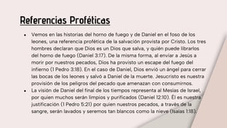 Referencias Proféticas
● Vemos en las historias del horno de fuego y de Daniel en el foso de los
leones, una referencia profética de la salvación provista por Cristo. Los tres
hombres declaran que Dios es un Dios que salva, y quién puede librarlos
del horno de fuego (Daniel 3:17). De la misma forma, al enviar a Jesús a
morir por nuestros pecados, Dios ha provisto un escape del fuego del
infierno (1 Pedro 3:18). En el caso de Daniel, Dios envió un ángel para cerrar
las bocas de los leones y salvó a Daniel de la muerte. Jesucristo es nuestra
provisión de los peligros del pecado que amenazan con consumirnos.
● La visión de Daniel del final de los tiempos representa al Mesías de Israel,
por quien muchos serán limpios y purificados (Daniel 12:10). Él es nuestra
justificación (1 Pedro 5:21) por quien nuestros pecados, a través de la
sangre, serán lavados y seremos tan blancos como la nieve (Isaías 1:18).
 