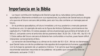 Importancia en la Biblia
● La mayor contribución teológica de Daniel surge de su naturaleza como profecía
apocalíptica. Altamente simbólica en sus expresiones, la profecía de Daniel estuvo dirigida
a lo que era el futuro cercano del profeta, pero aún hoy día contiene un mensaje para el
futuro.
● En la profecía apocalíptica, el futuro inmediato y el muy posterior a menudo parecen
fundirse en uno. Un ejemplo de esto es la figura de Antíoco Epífanes, prominente en los
capítulos 8 y 11 del libro. En estos pasajes vemos al personaje que profana el templo en el
168 a.C. actuando como el anticristo de los postreros días ( 8.23–26 ; 11.36–45 ; Ap 13.1–10
). Estos saltos del futuro cercano al distante han confundido a muchos, pues hacen difícil
interpretar correctamente el libro.
● La narración de Daniel llega a su clímax en la visión de 10.1–12.4 . Ahí se ve claramente
que Daniel trata uno de los problemas más agudos de la experiencia humana: qué significa
vivir la fe bajo la opresión de un gobierno tiránico. Y el camino que Daniel parece
recomendar está bien resumido en las palabras: «el pueblo que conoce a su Dios se
esforzará y actuará» ( 11.32 ).
 