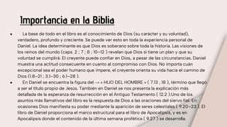 Importancia en la Biblia
● La base de todo en el libro es el conocimiento de Dios (su carácter y su voluntad),
verdadero, profundo y creciente. Se puede ver esto en toda la experiencia personal de
Daniel. La idea determinante es que Dios es soberano sobre toda la historia. Las visiones de
los reinos del mundo (caps. 2 ; 7 ; 8 ; 10–12 ) revelan que Dios sí tiene un plan y que su
voluntad se cumplirá. El creyente puede confiar en Dios, a pesar de las circunstancias. Daniel
muestra una actitud consecuente en cuanto al compromiso con Dios. No importa cuán
excepcional sea el poder humano que impere, el creyente orienta su vida hacia el camino de
Dios (1.8–21 ; 3.1–30 ; 6.1–28 ).
● En Daniel se encuentra la figura del → « HIJO DEL HOMBRE » ( 7.13 , 18 ), término que llegó
a ser el título propio de Jesús. También en Daniel se nos presenta la explicación más
detallada de la esperanza de resurrección en el Antiguo Testamento ( 12.2 ).Uno de los
asuntos más llamativos del libro es la respuesta de Dios a las oraciones del siervo fiel. En
ocasiones Dios manifiesta su poder mediante la aparición de seres celestiales ( 9.20–23 ). El
libro de Daniel proporciona el marco estructural para el libro de Apocalipsis, y es en
Apocalipsis donde el contenido de la última semana profética ( 9.27 ) se desarrolla.
 