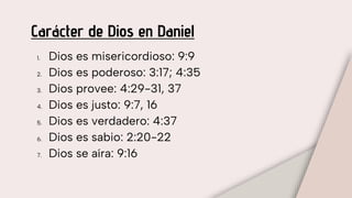 Carácter de Dios en Daniel
1. Dios es misericordioso: 9:9
2. Dios es poderoso: 3:17; 4:35
3. Dios provee: 4:29-31, 37
4. Dios es justo: 9:7, 16
5. Dios es verdadero: 4:37
6. Dios es sabio: 2:20-22
7. Dios se aíra: 9:16
 