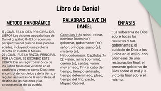Libro de Daniel
MÉTODO PANORÁMICO
1) ¿CUÁL ES LA IDEA PRINCIPAL DEL
LIBRO? Las visiones apocalípticas de
Daniel (capítulo 8-12) ofrecen una
perspectiva del plan de Dios para las
edades, incluyendo una profecía
directa en cuanto al Mesías.
2) ¿CUÁL FUE LA RAZÓN PRINCIPAL
POR LA CUAL SE ESCRIBIÓ ESTE
LIBRO? Dar un registro histórico de
los judíos fieles que vivieron en el
cautiverio y mostrar cómo Dios tiene
el control de los cielos y de la tierra, y
regular las fuerzas de la naturaleza, el
destino de las naciones y las
circunstancias de su pueblo.
PALABRAS CLAVE EN
DANIEL
Capítulos 1-6: reino , reinar,
dominar (dominio),
gobernar, gobernador (es),
señor, príncipe, sueno (s),
misterio (s),
Nabucodonosor. Capítulos 7-
12: visión, reino (dominio),
cuerno (s), santos, varón
muy amado, fin (al cabo del
tiempo, tiempo señalado,
tiempo determinado, plazo,
tiempo del fin), pacto,
Miguel, Gabriel.
ÉNFASIS
: La soberanía de Dios
sobre todas las
naciones y sus
gobernantes; el
cuidado de Dios a los
judíos en el exilio, con
promesas de una
restauración final; el
presente gobierno de
Dios sobre el mal y la
victoria final sobre el
mismo.
 