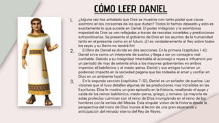 CÓMO LEER DANIEL
1. ¿Alguna vez has anhelado que Dios se muestre con tanto poder que cause
asombro en los corazones de los que dudan? Todos lo hemos deseado y esto es
exactamente lo que sucede en Daniel. El poder milagroso y la asombrosa
majestad de Dios se ven reflejadas a través de rescates increíbles y predicciones
extraordinarias. Se presenta el gobierno de Dios en los asuntos de la humanidad
tanto en el presente como en el futuro. ¡El es verdaderamente el Rey sobre todos
los reyes y su Reino no tendrá́ fin!
2. El libro de Daniel se divide en dos secciones. En la primera (capítulos 1-6),
Daniel sirve como un interprete de sueños y llega a ser un consejero real
confiable. Debido a su integridad intachable él aconsejó a reyes e influenció por
un periodo de más de setenta años a los mayores gobernantes en ambos
imperios: el babilónico y el medo-persa. Daniel y sus amigos tuvieron un
poderoso impacto en la sociedad pagana que los rodeaba al amar y confiar en
Dios en un ambiente hostil.
3. En la segunda sección (capítulos 7-12), Daniel es un soñador de sueños. Las
visiones que él tuvo detallan algunas de las predicciones más increíbles en las
Escrituras. Dios le mostró un gran episodio en la historia, resaltando el auge y
caída de los reinos babilónico, medo-persa, griego, y romano. La mayoría de
estas profecías culminan con el reino de Dios irrumpiendo en el reino de los
hombres con la venida del Mesías. Esta singular visión de la historia desde la
perspectiva del trono de Dios inunda al lector de una gran esperanza y
anticipación del reinado eterno del Rey de Reyes.
 