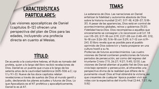 CARACTERÍSTICAS
PARTICULARES:
Las visiones apocalípticas de Daniel
(capítulos 8-12) ofrecen una
perspectiva del plan de Dios para las
edades, incluyendo una profecía
directa en cuanto al Mesías.
TEMAS:
La soberanía de Dios. Las narraciones en Daniel
enfatizan la fidelidad y autonomía absoluta de Dios
sobre la historia mundial (2:47; 3:17-18; 4:28-37; 5:18-
31). A pesar de las apariencias, Dios está en control de
acontecimientos globales, reinos y gobiernos (5:21).
Fidelidad hacia Dios. Dios recompensa a aquellos que
sinceramente se consagran y lo reconocen a él (cf. 1:8
con 1:15-20; 2:17-18 con 2:19; 2:27-28 con 2:48-49; 3:12,
16-18 con 3:26-30; 5:16-18 con 5:29; 6:7-12 con 6:19-
24). El libro revela que es posible para el pueblo
oprimido de Dios sobrevivir y hasta prosperar en una
cultura hostil a su fe.
Profecías de futuros acontecimientos. Las cuatro
visiones de Daniel contienen predicciones de futuros
períodos de persecución, así como del regreso del
triunfante Cristo (7:11, 26.27; 9:27; 11:45; 12:13). Las
visiones de Daniel alientan al pueblo fiel de Dios que
vivía bajo opresión y persecución, al ofrecerles una
perspectiva divina de la realidad que difiere de lo
puramente visual: Dios al final obtendrá la victoria, así
que creyentes de cualquier ´época pueden vivir sus
vidas con la expectativa del triunfo final (2:44; 7:27; Ap
11:15)
TÍTULO:
De acuerdo a la costumbre hebrea, el título es tomado del
profeta, quien a lo largo del libro recibió revelaciones de
Dios. Daniel es un puente que cruza a lo largo de los
setenta años de la cautividad babilónica (605-536 a.C; cp
1:1 y 9:1-3). Nueve de los doce capítulos relatan
revelaciones a través de sueños de Dios al mundo gentil y
judío, declarando los planes actuales y futuros de Dios. Lo
que Apocalipsis es el NT profética y apocalípticamente,
Daniel lo es al AT.
 