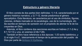 Estructura y género literario
El libro consta de dos partes bien definidas: 1) 1-6, caracterizada por el
género histórico narrativo, y 2) 7-12, donde predomina el género
apocalíptico. Esta literatura, se caracteriza por el uso de símbolos, figuras,
visiones, énfasis marcado en la escatología, uso de la numerología, etc.
Se escribe en tiempos de opresión con el propósito de alentar la fe de los
creyentes en Dios.
Además, el libro contiene dos secciones escritas en hebreo (1:1-2:4a y
8:1-12:13) y una, en arameo (2:4b-7:28).
También el libro hace referencia a dos épocas: 1) El exilio babilónico, y
2) el siglo II a.C., básicamente el tiempo de la persecución del pueblo de
Dios por parte de Antíoco IV Epífanes.
 