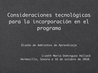 Consideraciones tecnológicas
para la incorporación en el
          programa


    Diseño de Ambientes de Aprendizaje


                 Lizeth Maria Dominguez Hallack
    Hermosillo, Sonora a 16 de octubre de 2010.
 