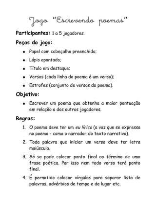Jogo “Escrevendo poemas”
Participantes: 1 a 5 jogadores.
Peças do jogo:
   ●   Papel com cabeçalho preenchido;
   ●   Lápis apontado;
   ●   Título em destaque;
   ●   Versos (cada linha do poema é um verso);
   ●   Estrofes (conjunto de versos do poema).

Objetivo:
   ●   Escrever um poema que obtenha a maior pontuação
       em relação a dos outros jogadores.

Regras:
   1. O poema deve ter um eu lírico (a voz que se expressa
      no poema - como o narrador do texto narrativo).
   2. Toda palavra que iniciar um verso deve ter letra
      maiúscula.
   3. Só se pode colocar ponto final ao término de uma
      frase poética. Por isso nem todo verso terá ponto
      final.
   4. É permitido colocar vírgulas para separar lista de
      palavras, advérbios de tempo e de lugar etc.
 