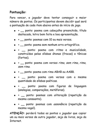 Pontuação:
Para vencer, o jogador deve tentar conseguir o maior
número de pontos. Os participantes devem decidir qual será
a pontuação de cada item abaixo antes do início do jogo.
   ●   + __ ponto: poema com cabeçalho preenchido, título
       destacado, letra bem feita e boa apresentação.
   ●   + __ ponto: poemas com 10 ou mais versos.
   ●   + __ ponto: poema sem nenhum erro ortográfico.
   ●   + __ ponto: poema com ritmo e musicalidade,
       construídos pelas sílabas átonas (fracas) e tônicas
       (fortes).
   ●   + __ ponto: poema com versos rima, sem rima, rima,
       sem rima.
   ●   + __ ponto: poema com rima ABAB ou AABB.
   ●   + __ ponto: poema com versos com a mesma
       quantidade de sílabas poéticas.
   ●   + __ ponto: poema com figuras de linguagem
       (analogias, comparações, metáforas).
   ●   + __ ponto: poemas com aliteração (repetição da
       mesma consoante).
   ●   + __ ponto: poemas com assonância (repetição da
       mesma vogal).
ATENÇÃO: perderá todos os pontos o jogador que copiar
um ou mais versos de outro jogador, seja de livros, seja da
Internet.
 