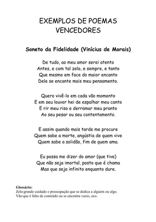 EXEMPLOS DE POEMAS
                  VENCEDORES

      Soneto da Fidelidade (Vinícius de Morais)

               De tudo, ao meu amor serei atento
             Antes, e com tal zelo, e sempre, e tanto
              Que mesmo em face do maior encanto
             Dele se encante mais meu pensamento.


              Quero vivê-lo em cada vão momento
           E em seu louvor hei de espalhar meu canto
             E rir meu riso e derramar meu pranto
              Ao seu pesar ou seu contentamento.


            E assim quando mais tarde me procure
           Quem sabe a morte, angústia de quem vive
            Quem sabe a solidão, fim de quem ama.


              Eu possa me dizer do amor (que tive)
             Que não seja imortal, posto que é chama
              Mas que seja infinito enquanto dure.



Glossário:
Zelo:grande cuidado e preocupação que se dedica a alguém ou algo.
Vão:que é falto de conteúdo ou se encontra vazio, oco.
 