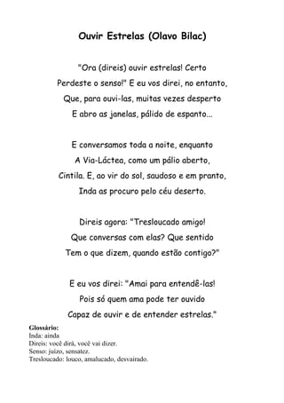 Ouvir Estrelas (Olavo Bilac)


                 "Ora (direis) ouvir estrelas! Certo
          Perdeste o senso!" E eu vos direi, no entanto,
            Que, para ouvi-las, muitas vezes desperto
               E abro as janelas, pálido de espanto...


               E conversamos toda a noite, enquanto
                A Via-Láctea, como um pálio aberto,
          Cintila. E, ao vir do sol, saudoso e em pranto,
                 Inda as procuro pelo céu deserto.


                 Direis agora: "Tresloucado amigo!
              Que conversas com elas? Que sentido
            Tem o que dizem, quando estão contigo?"


              E eu vos direi: "Amai para entendê-las!
                 Pois só quem ama pode ter ouvido
             Capaz de ouvir e de entender estrelas."
Glossário:
Inda: ainda
Direis: você dirá, você vai dizer.
Senso: juízo, sensatez.
Tresloucado: louco, amalucado, desvairado.
 