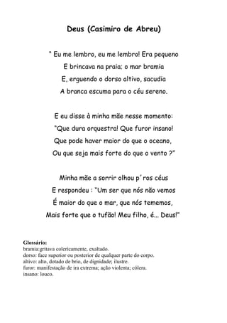 Deus (Casimiro de Abreu)


            “ Eu me lembro, eu me lembro! Era pequeno
                  E brincava na praia; o mar bramia
                 E, erguendo o dorso altivo, sacudia
                 A branca escuma para o céu sereno.


              E eu disse à minha mãe nesse momento:
              “Que dura orquestra! Que furor insano!
              Que pode haver maior do que o oceano,
             Ou que seja mais forte do que o vento ?”


                Minha mãe a sorrir olhou p´ros céus
             E respondeu : “Um ser que nós não vemos
             É maior do que o mar, que nós tememos,
          Mais forte que o tufão! Meu filho, é... Deus!”



Glossário:
bramia:gritava colericamente, exaltado.
dorso: face superior ou posterior de qualquer parte do corpo.
altivo: alto, dotado de brio, de dignidade; ilustre.
furor: manifestação de ira extrema; ação violenta; cólera.
insano: louco.
 