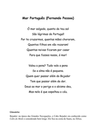 Mar Português (Fernando Pessoa)


                 Ó mar salgado, quanto do teu sal
                      São lágrimas de Portugal!
             Por te cruzarmos, quantas mães choraram,
                  Quantos filhos em vão rezaram!
                 Quantas noivas ficaram por casar
                   Para que fosses nosso, ó mar!


                  Valeu a pena? Tudo vale a pena
                      Se a alma não é pequena.
                Quem quer passar além do Bojador
                    Tem que passar além da dor.
               Deus ao mar o perigo e o abismo deu,
                  Mas nele é que espelhou o céu.




Glossário:
Bojador: na época das Grandes Navegações, o Cabo Bojador era conhecido como
Cabo do Medo e considerado bem longe. Ele fica na costa do Saara, na África.
 