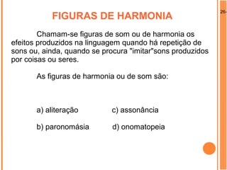 26-0
FIGURAS DE HARMONIA
Chamam-se figuras de som ou de harmonia os
efeitos produzidos na linguagem quando há repetição de
sons ou, ainda, quando se procura "imitar"sons produzidos
por coisas ou seres.
As figuras de harmonia ou de som são:
a) aliteração c) assonância
b) paronomásia d) onomatopeia
 
