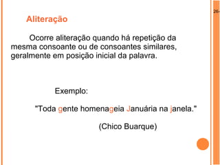 26-0
Aliteração
Ocorre aliteração quando há repetição da
mesma consoante ou de consoantes similares,
geralmente em posição inicial da palavra.
Exemplo:
"Toda gente homenageia Januária na janela."
(Chico Buarque)
 
