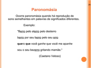 26-0
Paronomásia
Ocorre paronomásia quando há reprodução de
sons semelhantes em palavras de significados diferentes.
Exemplo:
"Berro pelo aterro pelo desterro
berro por seu berro pelo seu erro
quero que você ganhe que você me apanhe
sou o seu bezerro gritando mamãe."
(Caetano Veloso)
 