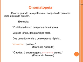 26-0
Onomatopeia
Ocorre quando uma palavra ou conjunto de palavras
imita um ruído ou som.
Exemplo:
"O silêncio fresco despenca das árvores.
Veio de longe, das planícies altas,
Dos cerrados onde o guaxe passe rápido...
Vvvvvvvv... passou."
(Mário de Andrade)
"Ó rodas, ó engrenagens, r-r-r-r-r-r-r eterno."
(Fernando Pessoa)
 