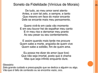 26-0Soneto da Fidelidade (Vinícius de Morais)
De tudo, ao meu amor serei atento
Antes, e com tal zelo, e sempre, e tanto
Que mesmo em face do maior encanto
Dele se encante mais meu pensamento.
Quero vivê-lo em cada vão momento
E em seu louvor hei de espalhar meu canto
E rir meu riso e derramar meu pranto
Ao seu pesar ou seu contentamento.
E assim quando mais tarde me procure
Quem sabe a morte, angústia de quem vive
Quem sabe a solidão, fim de quem ama.
Eu possa me dizer do amor (que tive)
Que não seja imortal, posto que é chama
Mas que seja infinito enquanto dure.
Glossário:
Zelo:grande cuidado e preocupação que se dedica a alguém ou algo.
Vão:que é falto de conteúdo ou se encontra vazio, oco.
 