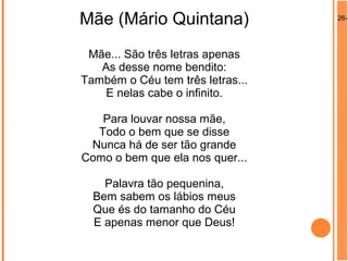 26-0
Mãe (Mário Quintana)
Mãe... São três letras apenas
As desse nome bendito:
Também o Céu tem três letras...
E nelas cabe o infinito.
Para louvar nossa mãe,
Todo o bem que se disse
Nunca há de ser tão grande
Como o bem que ela nos quer...
Palavra tão pequenina,
Bem sabem os lábios meus
Que és do tamanho do Céu
E apenas menor que Deus!
 