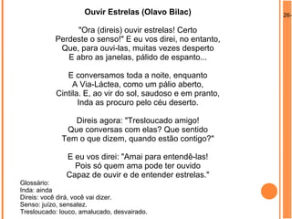 26-0Ouvir Estrelas (Olavo Bilac)
"Ora (direis) ouvir estrelas! Certo
Perdeste o senso!" E eu vos direi, no entanto,
Que, para ouvi-las, muitas vezes desperto
E abro as janelas, pálido de espanto...
E conversamos toda a noite, enquanto
A Via-Láctea, como um pálio aberto,
Cintila. E, ao vir do sol, saudoso e em pranto,
Inda as procuro pelo céu deserto.
Direis agora: "Tresloucado amigo!
Que conversas com elas? Que sentido
Tem o que dizem, quando estão contigo?"
E eu vos direi: "Amai para entendê-las!
Pois só quem ama pode ter ouvido
Capaz de ouvir e de entender estrelas."
Glossário:
Inda: ainda
Direis: você dirá, você vai dizer.
Senso: juízo, sensatez.
Tresloucado: louco, amalucado, desvairado.
 