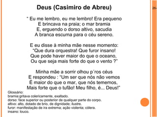 26-0Deus (Casimiro de Abreu)
“ Eu me lembro, eu me lembro! Era pequeno
E brincava na praia; o mar bramia
E, erguendo o dorso altivo, sacudia
A branca escuma para o céu sereno.
E eu disse à minha mãe nesse momento:
“Que dura orquestra! Que furor insano!
Que pode haver maior do que o oceano,
Ou que seja mais forte do que o vento ?”
Minha mãe a sorrir olhou p´ros céus
E respondeu : “Um ser que nós não vemos
É maior do que o mar, que nós tememos,
Mais forte que o tufão! Meu filho, é... Deus!”
Glossário:
bramia:gritava colericamente, exaltado.
dorso: face superior ou posterior de qualquer parte do corpo.
altivo: alto, dotado de brio, de dignidade; ilustre.
furor: manifestação de ira extrema; ação violenta; cólera.
insano: louco.
 