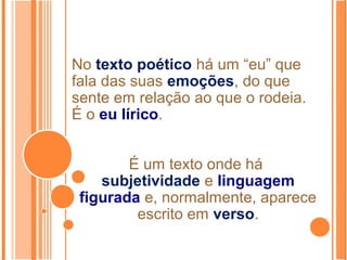 No texto poético há um “eu” que
fala das suas emoções, do que
sente em relação ao que o rodeia.
É o eu lírico.
É um texto onde há
subjetividade e linguagem
figurada e, normalmente, aparece
escrito em verso.
 