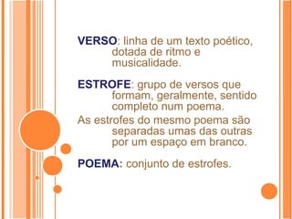 VERSO: linha de um texto poético,
dotada de ritmo e
musicalidade.
ESTROFE: grupo de versos que
formam, geralmente, sentido
completo num poema.
As estrofes do mesmo poema são
separadas umas das outras
por um espaço em branco.
POEMA: conjunto de estrofes.
 