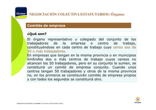 NEGOCIACIÓN COLECTIVA ESTATUTARIOS: Órganos
Comités de empresa
¿Qué son?
El órgano representativo y colegiado del conjunto de los
trabajadores
de
la
empresa
o
centro
de
trabajo,
constituyéndose en cada centro de trabajo cuyo censo sea de
50 o más trabajadores.
trabajadores.
En empresas que tengan en la misma provincia o en municipios
limítrofes dos o más centros de trabajo cuyos censos no
alcancen los 50 trabajadores, pero en su conjunto lo sumen, se
constituirá un comité de empresa conjunto. Cuando unos
centros tengan 50 trabajadores y otros de la misma provincia
no, en los primeros se constituirán comités de empresa propios
y con todos los segundos se constituirá otro.

©Diapositivas Recopiladas por Ucomur: D. Francisco José Hernández Carrillo.

 