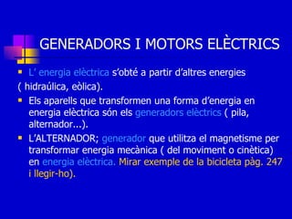 GENERADORS I MOTORS ELÈCTRICS L’ energia elèctrica  s’obté a partir d’altres energies  ( hidraúlica, eòlica). Els aparells que transformen una forma d’energia en energia elèctrica són els  generadors elèctrics  ( pila, alternador...). L’ALTERNADOR;  generador  que utilitza el magnetisme per transformar energia mecànica ( del moviment o cinètica) en  energia elèctrica.  Mirar exemple de la bicicleta pàg. 247 i llegir-ho). 
