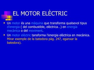EL MOTOR ELÈCTRIC Un  motor  és una  màquina  que transforma qualsevol tipus  d’energia  ( del combustible, elèctrica…) en  energia   mecànica  o del  moviment . Un  motor   elèctric  tansforma l’energia elèctrica en mecànica.  Mirar exemple de la batedora pàg. 247, eganxar la batedora). 
