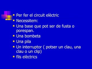Per fer el circuit elèctric Necessitem: Una base que pot ser de fusta o porespan. Una bombeta Una pila Un interruptor ( potser un clau, una clau o un clip) fils elèctrics 